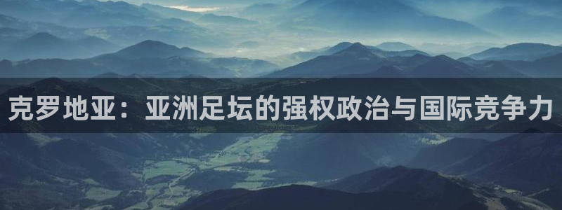 女足世界杯直播在线观看免费高清：克罗地亚：亚洲足坛的强权政治与国际竞争力